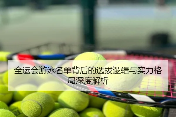 全运会游泳名单背后的选拔逻辑与实力格局深度解析