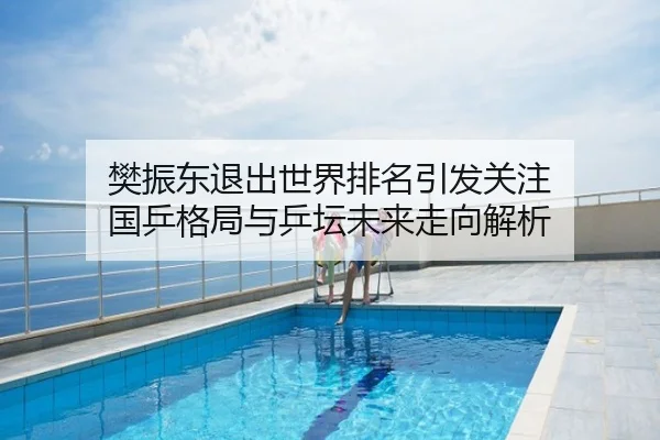 樊振东退出世界排名引发关注 国乒格局与乒坛未来走向解析