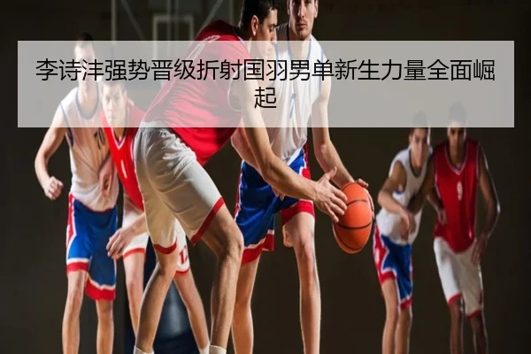 李诗沣强势晋级折射国羽男单新生力量全面崛起