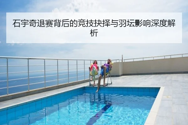 石宇奇退赛背后的竞技抉择与羽坛影响深度解析