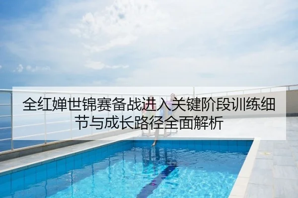 全红婵世锦赛备战进入关键阶段训练细节与成长路径全面解析