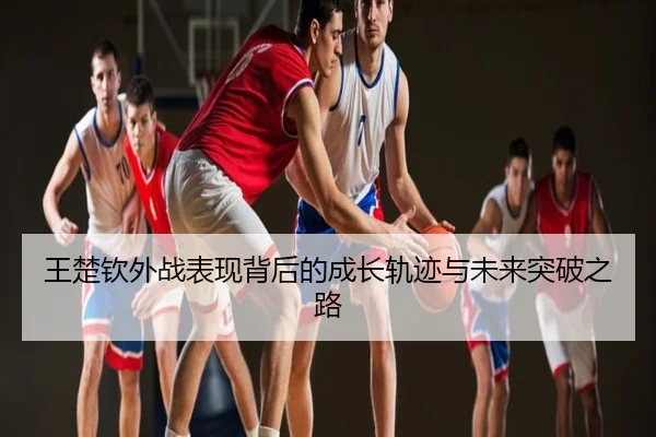王楚钦外战表现背后的成长轨迹与未来突破之路