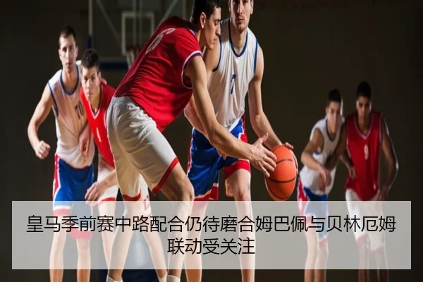 皇马季前赛中路配合仍待磨合姆巴佩与贝林厄姆联动受关注