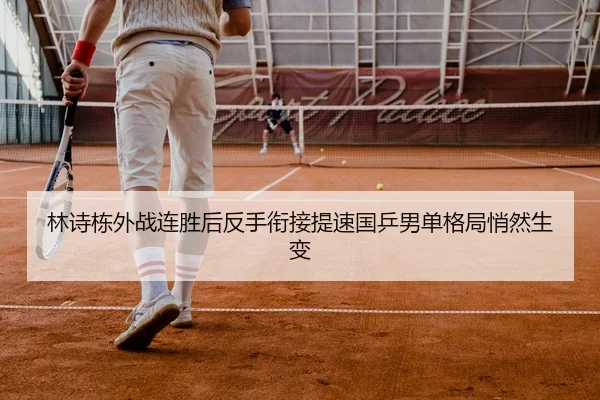 林诗栋外战连胜后反手衔接提速国乒男单格局悄然生变