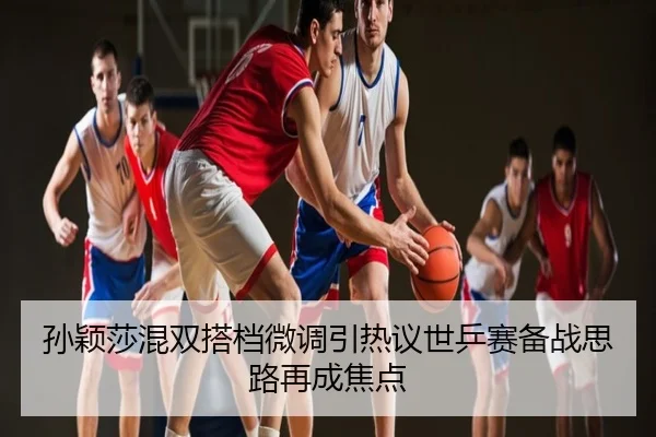 孙颖莎混双搭档微调引热议世乒赛备战思路再成焦点