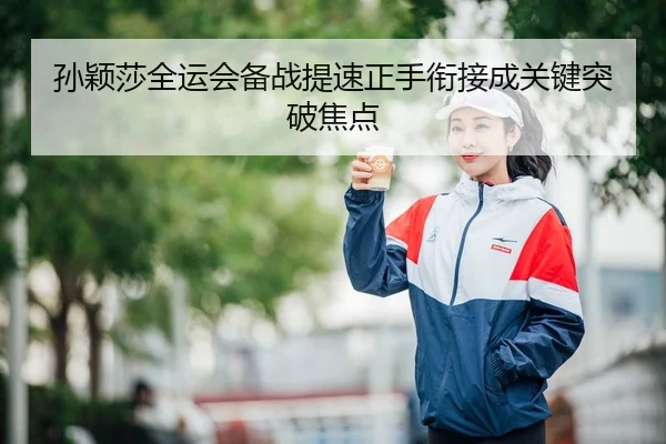 孙颖莎全运会备战提速正手衔接成关键突破焦点