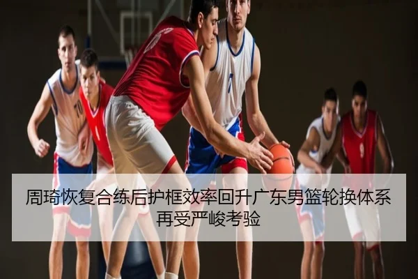 周琦恢复合练后护框效率回升广东男篮轮换体系再受严峻考验