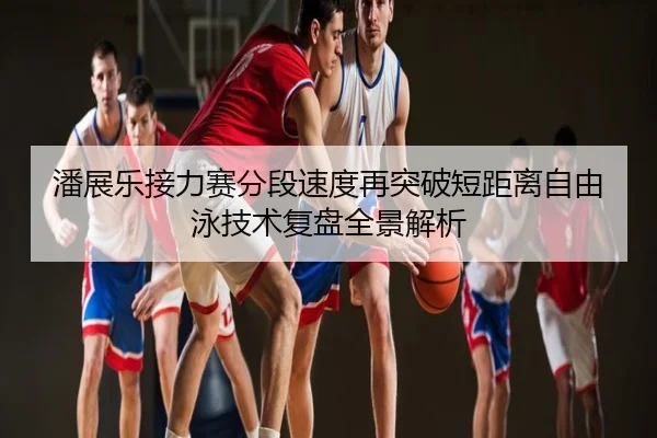 潘展乐接力赛分段速度再突破短距离自由泳技术复盘全景解析