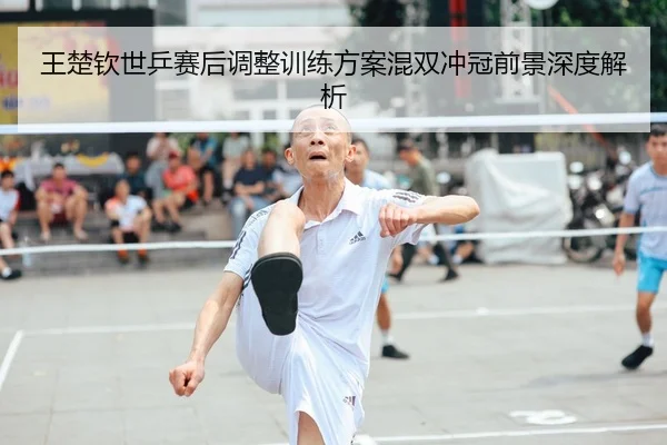王楚钦世乒赛后调整训练方案混双冲冠前景深度解析