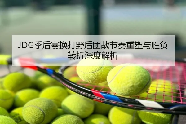 JDG季后赛换打野后团战节奏重塑与胜负转折深度解析