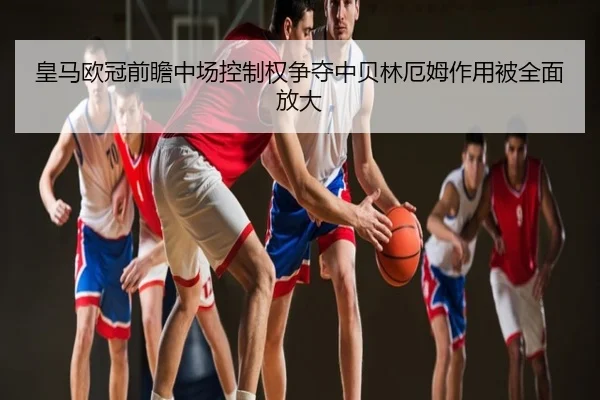 皇马欧冠前瞻中场控制权争夺中贝林厄姆作用被全面放大